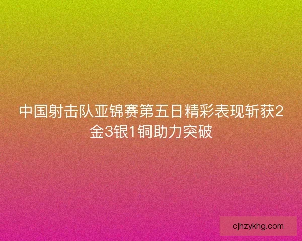 中国射击队亚锦赛第五日精彩表现斩获2金3银1铜助力突破
